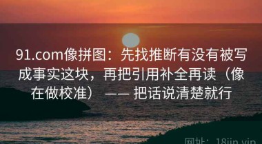 91.com像拼图：先找推断有没有被写成事实这块，再把引用补全再读（像在做校准） —— 把话说清楚就行