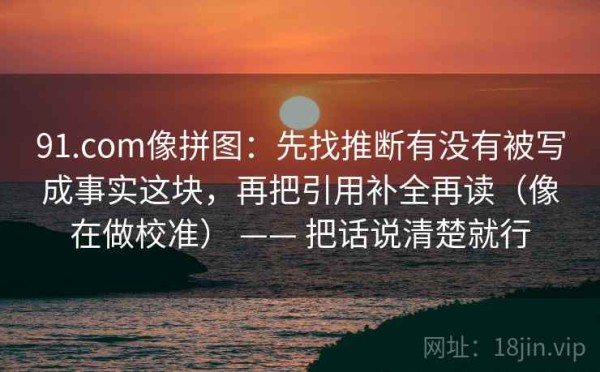 91.com像拼图：先找推断有没有被写成事实这块，再把引用补全再读（像在做校准） —— 把话说清楚就行