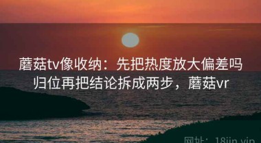 蘑菇tv像收纳：先把热度放大偏差吗归位再把结论拆成两步，蘑菇vr