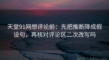 天堂91网想评论前：先把推断降成假设句，再核对评论区二次改写吗