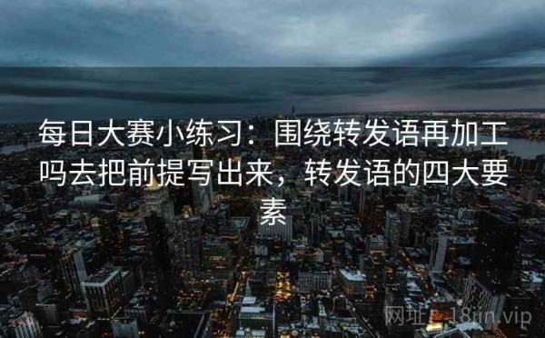 每日大赛小练习：围绕转发语再加工吗去把前提写出来，转发语的四大要素