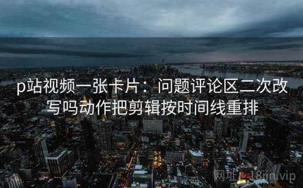 p站视频一张卡片：问题评论区二次改写吗动作把剪辑按时间线重排