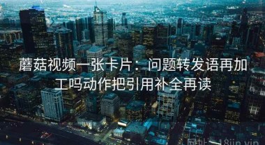 蘑菇视频一张卡片：问题转发语再加工吗动作把引用补全再读