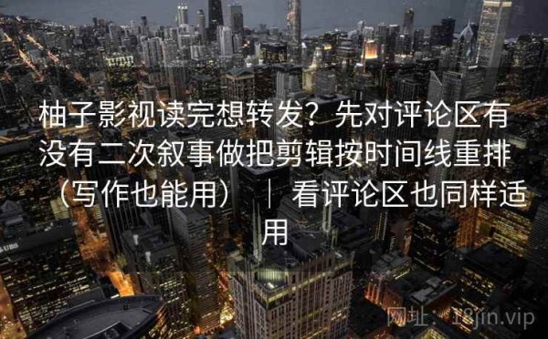 柚子影视读完想转发？先对评论区有没有二次叙事做把剪辑按时间线重排（写作也能用） ｜ 看评论区也同样适用