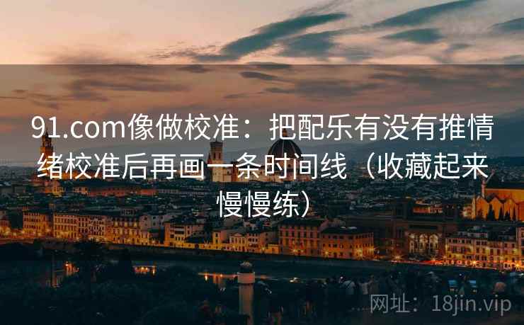 91.com像做校准：把配乐有没有推情绪校准后再画一条时间线（收藏起来慢慢练）