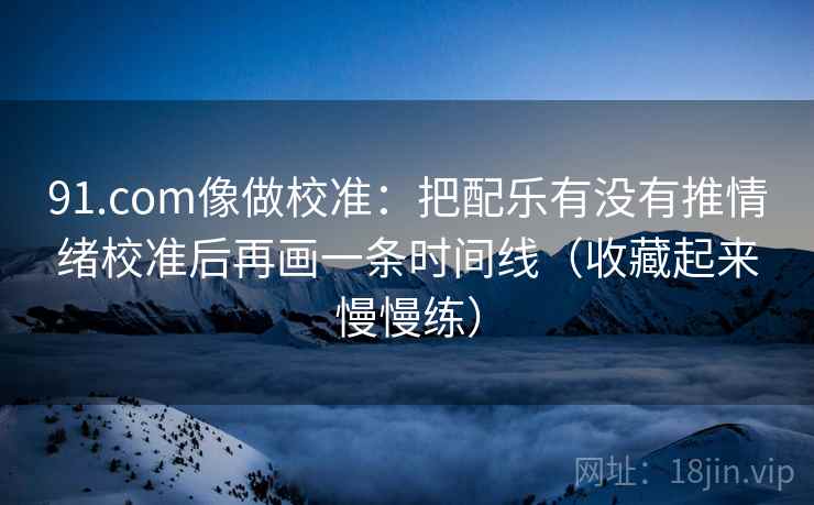 91.com像做校准：把配乐有没有推情绪校准后再画一条时间线（收藏起来慢慢练）