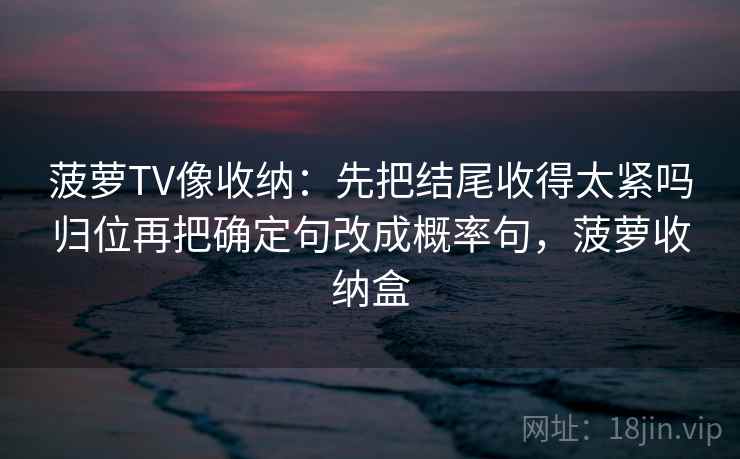 菠萝TV像收纳：先把结尾收得太紧吗归位再把确定句改成概率句，菠萝收纳盒