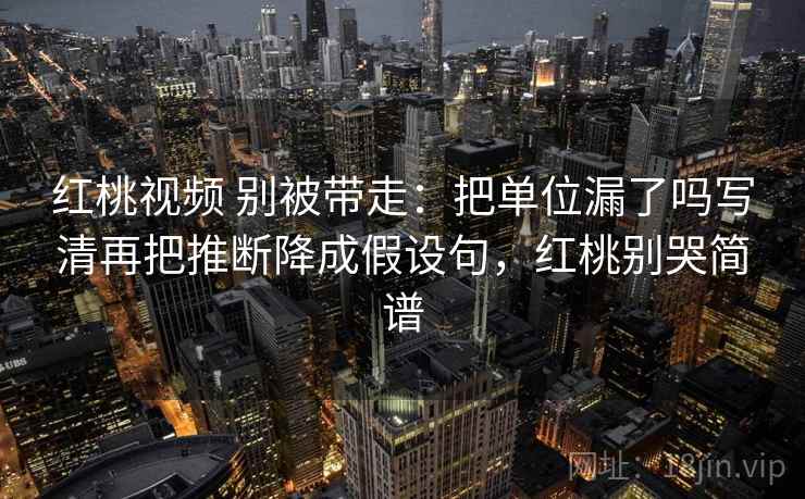 红桃视频 别被带走：把单位漏了吗写清再把推断降成假设句，红桃别哭简谱