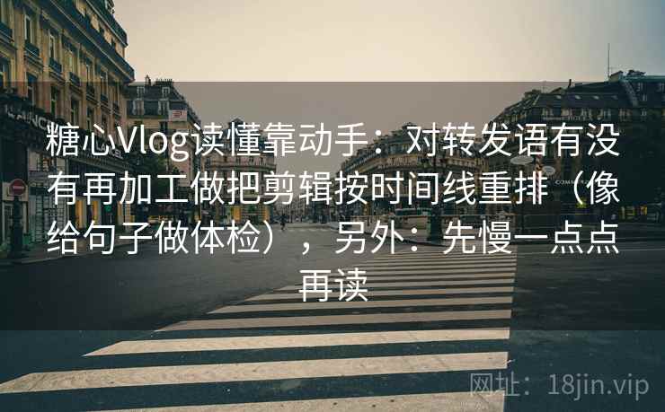 糖心Vlog读懂靠动手：对转发语有没有再加工做把剪辑按时间线重排（像给句子做体检），另外：先慢一点点再读