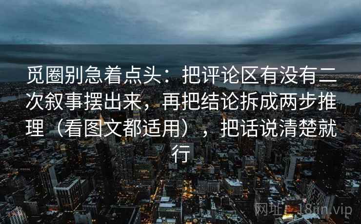 觅圈别急着点头：把评论区有没有二次叙事摆出来，再把结论拆成两步推理（看图文都适用），把话说清楚就行