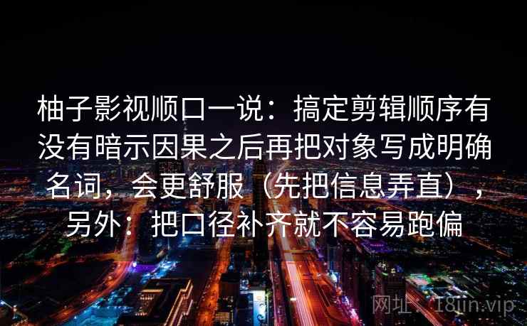 柚子影视顺口一说：搞定剪辑顺序有没有暗示因果之后再把对象写成明确名词，会更舒服（先把信息弄直），另外：把口径补齐就不容易跑偏