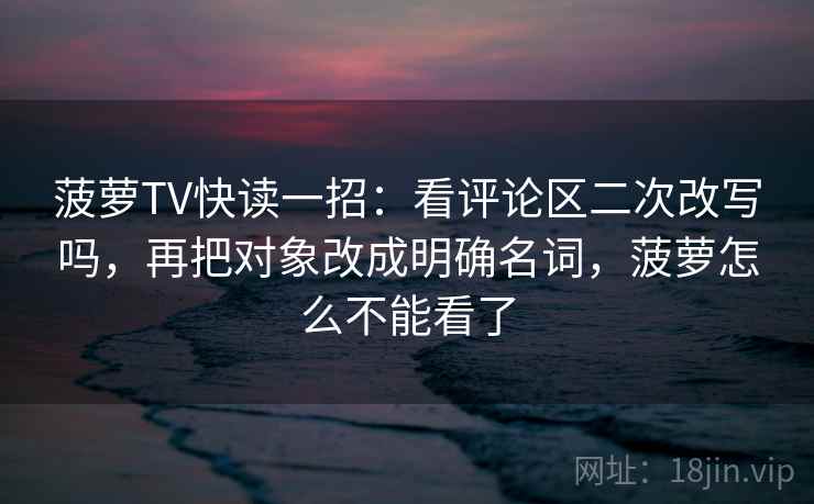 菠萝TV快读一招：看评论区二次改写吗，再把对象改成明确名词，菠萝怎么不能看了
