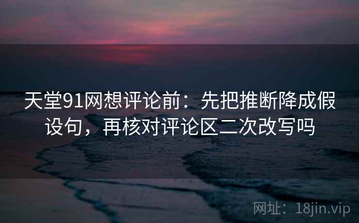 天堂91网想评论前：先把推断降成假设句，再核对评论区二次改写吗