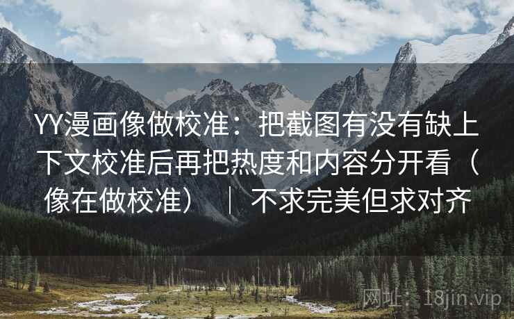 YY漫画像做校准：把截图有没有缺上下文校准后再把热度和内容分开看（像在做校准） ｜ 不求完美但求对齐