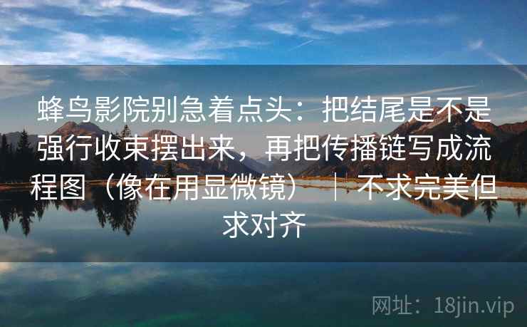 蜂鸟影院别急着点头：把结尾是不是强行收束摆出来，再把传播链写成流程图（像在用显微镜） ｜ 不求完美但求对齐