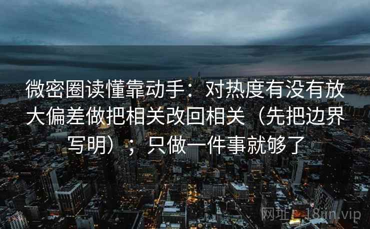 微密圈读懂靠动手：对热度有没有放大偏差做把相关改回相关（先把边界写明）；只做一件事就够了