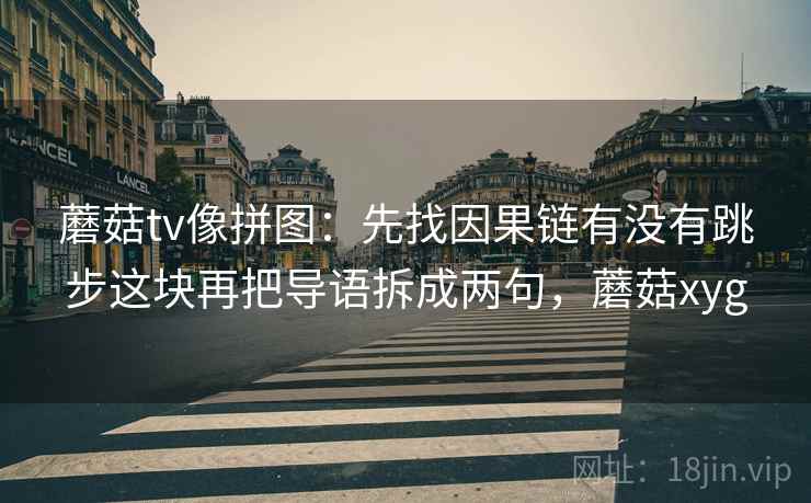蘑菇tv像拼图：先找因果链有没有跳步这块再把导语拆成两句，蘑菇xyg