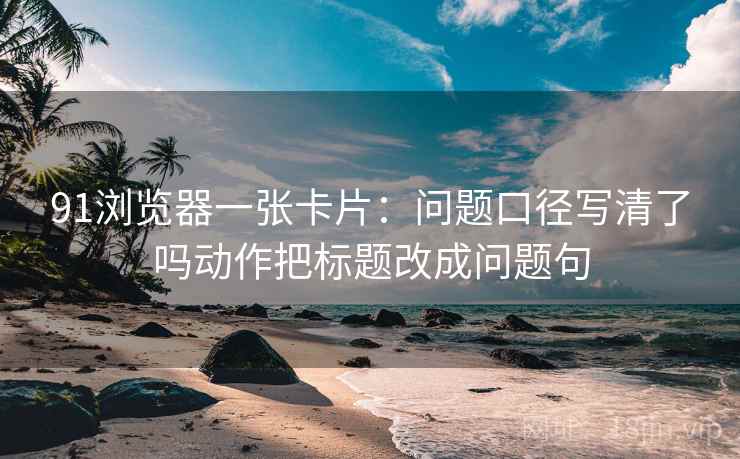91浏览器一张卡片：问题口径写清了吗动作把标题改成问题句