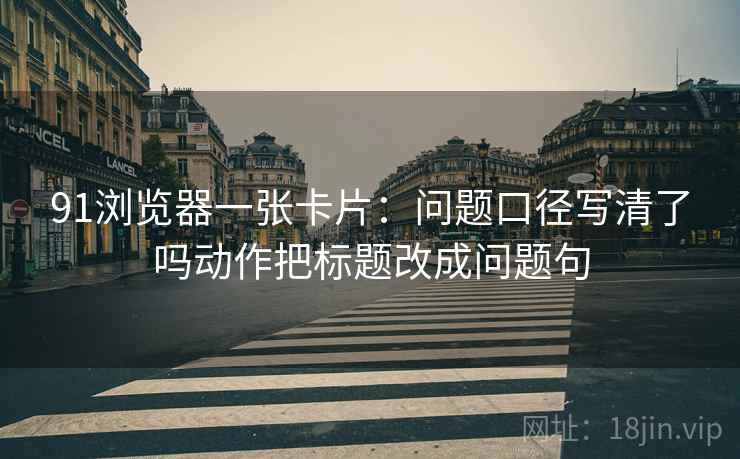 91浏览器一张卡片：问题口径写清了吗动作把标题改成问题句
