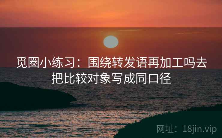 觅圈小练习：围绕转发语再加工吗去把比较对象写成同口径