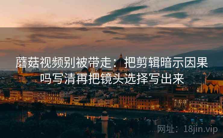 蘑菇视频别被带走：把剪辑暗示因果吗写清再把镜头选择写出来