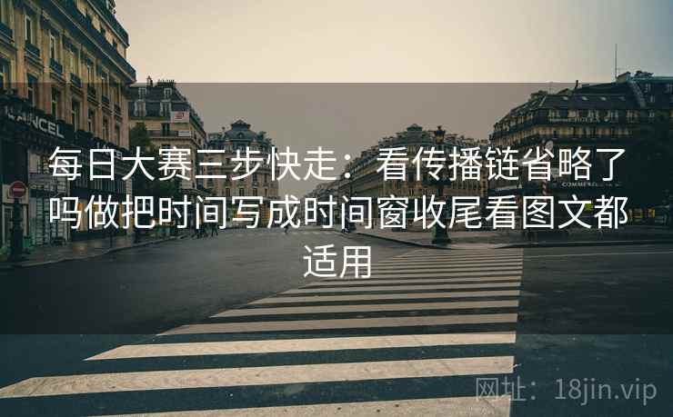 每日大赛三步快走：看传播链省略了吗做把时间写成时间窗收尾看图文都适用