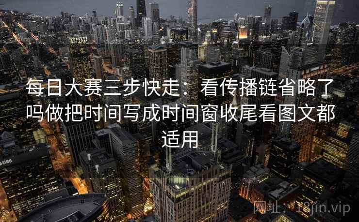 每日大赛三步快走：看传播链省略了吗做把时间写成时间窗收尾看图文都适用