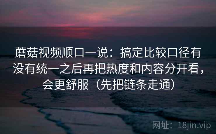 蘑菇视频顺口一说：搞定比较口径有没有统一之后再把热度和内容分开看，会更舒服（先把链条走通）