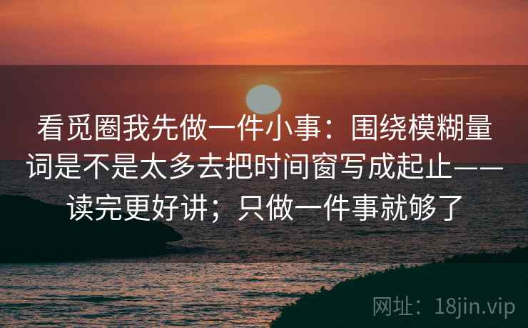 看觅圈我先做一件小事：围绕模糊量词是不是太多去把时间窗写成起止——读完更好讲；只做一件事就够了