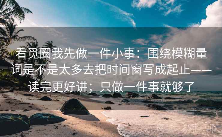 看觅圈我先做一件小事：围绕模糊量词是不是太多去把时间窗写成起止——读完更好讲；只做一件事就够了