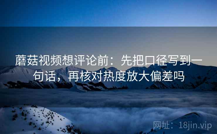 蘑菇视频想评论前:先把口径写到一句话,再核对热度放大偏差吗 蘑菇视频想评论前:先把口径写到一句话,再核对热度放大偏差吗