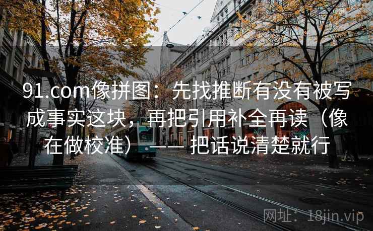 91.com像拼图:先找推断有没有被写成事实这块,再把引用补全再读(像在做校准) —— 把话说清楚就行 91.com像拼图:先找推断有没有被写成事实这块,再把引用补全再读(像在做校准) —— 把话说清楚就行