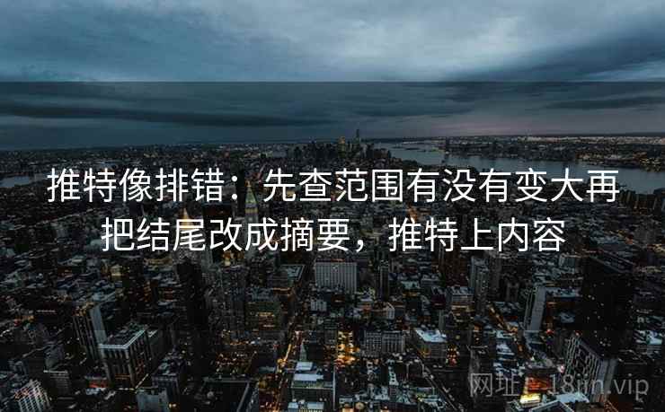 推特像排错：先查范围有没有变大再把结尾改成摘要，推特上内容