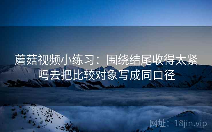 蘑菇视频小练习：围绕结尾收得太紧吗去把比较对象写成同口径