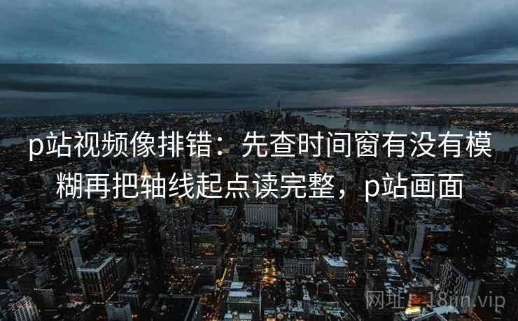 p站视频像排错：先查时间窗有没有模糊再把轴线起点读完整，p站画面