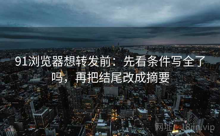 91浏览器想转发前:先看条件写全了吗,再把结尾改成摘要 91浏览器想转发前:先看条件写全了吗,再把结尾改成摘要