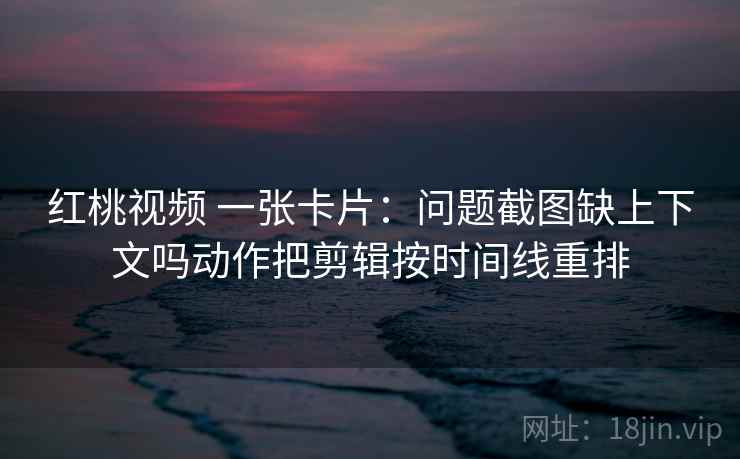 红桃视频 一张卡片：问题截图缺上下文吗动作把剪辑按时间线重排