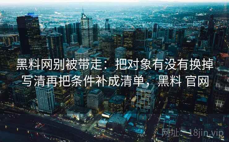 黑料网别被带走:把对象有没有换掉写清再把条件补成清单,黑料 官网 黑料网别被带走:把对象有没有换掉写清再把条件补成清单,黑料 官网