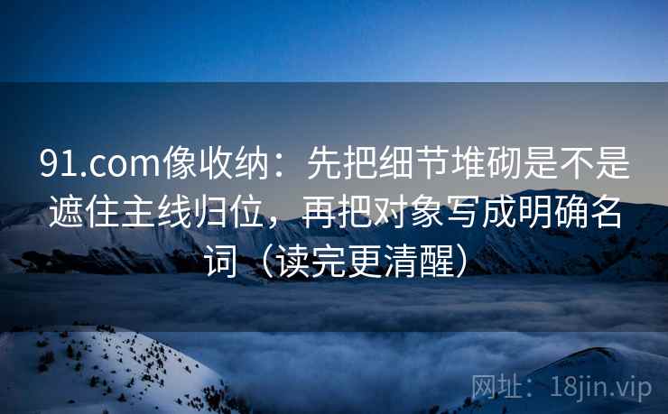 91.com像收纳：先把细节堆砌是不是遮住主线归位，再把对象写成明确名词（读完更清醒）