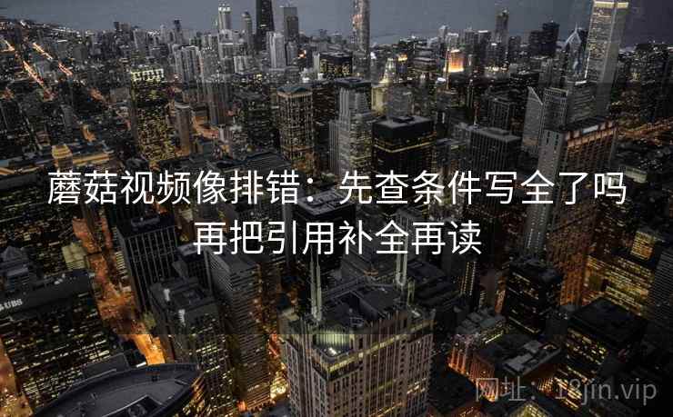 蘑菇视频像排错:先查条件写全了吗再把引用补全再读 蘑菇视频像排错:先查条件写全了吗再把引用补全再读
