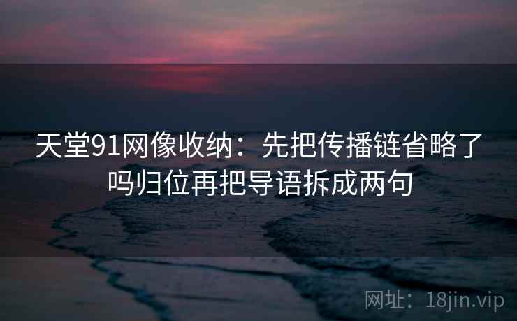 天堂91网像收纳：先把传播链省略了吗归位再把导语拆成两句