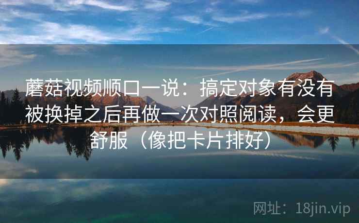 蘑菇视频顺口一说：搞定对象有没有被换掉之后再做一次对照阅读，会更舒服（像把卡片排好）