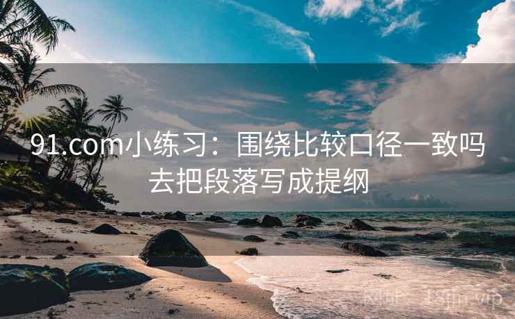 91.com小练习：围绕比较口径一致吗去把段落写成提纲