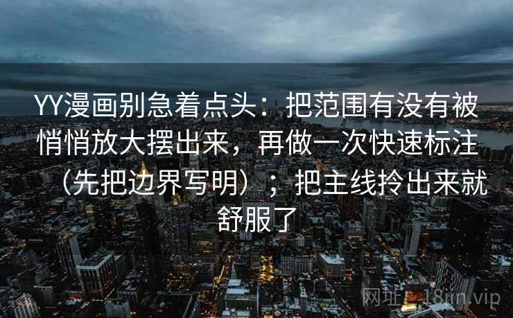 YY漫画别急着点头:把范围有没有被悄悄放大摆出来,再做一次快速标注(先把边界写明);把主线拎出来就舒服了 YY漫画别急着点头:把范围有没有被悄悄放大摆出来,再做一次快速标注(先把边界写明);把主线拎出来就舒服了
