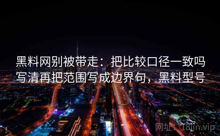 黑料网别被带走：把比较口径一致吗写清再把范围写成边界句，黑料型号