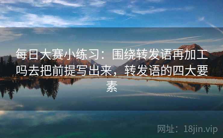 每日大赛小练习：围绕转发语再加工吗去把前提写出来，转发语的四大要素