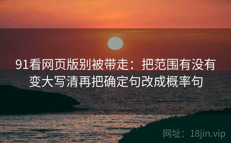 91看网页版别被带走:把范围有没有变大写清再把确定句改成概率句 91看网页版别被带走:把范围有没有变大写清再把确定句改成概率句