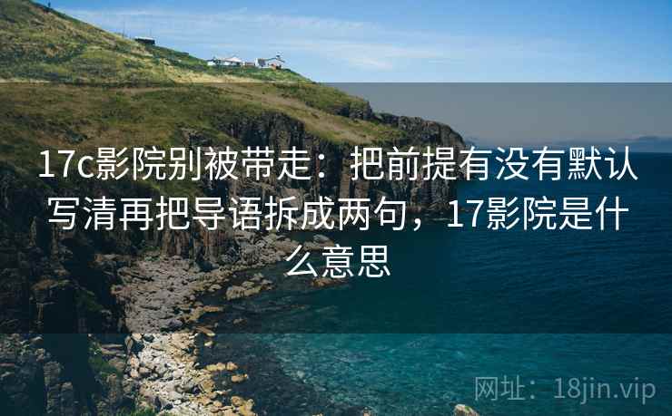 17c影院别被带走：把前提有没有默认写清再把导语拆成两句，17影院是什么意思