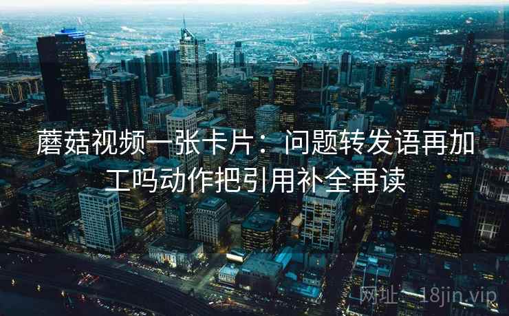蘑菇视频一张卡片：问题转发语再加工吗动作把引用补全再读